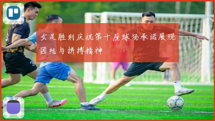 女足胜利庆祝第十座球场承诺展现团结与拼搏精神