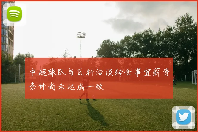 中超球队与瓦科洽谈转会事宜薪资条件尚未达成一致