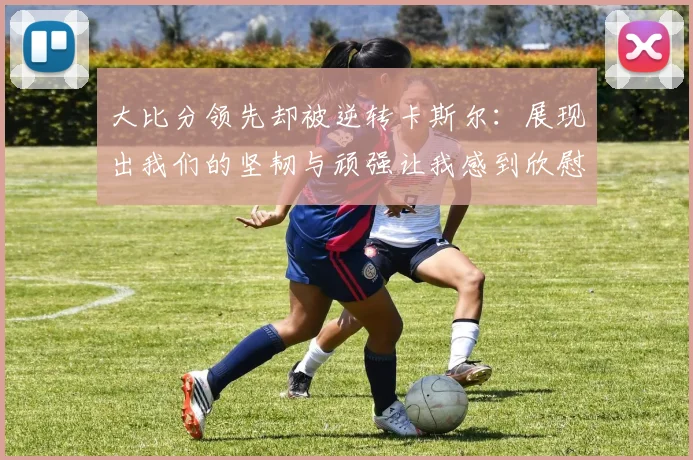 大比分领先却被逆转卡斯尔：展现出我们的坚韧与顽强让我感到欣慰
