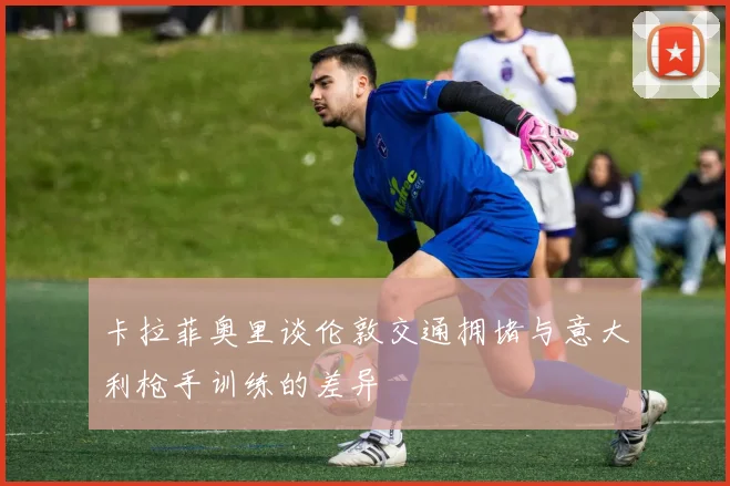卡拉菲奥里谈伦敦交通拥堵与意大利枪手训练的差异