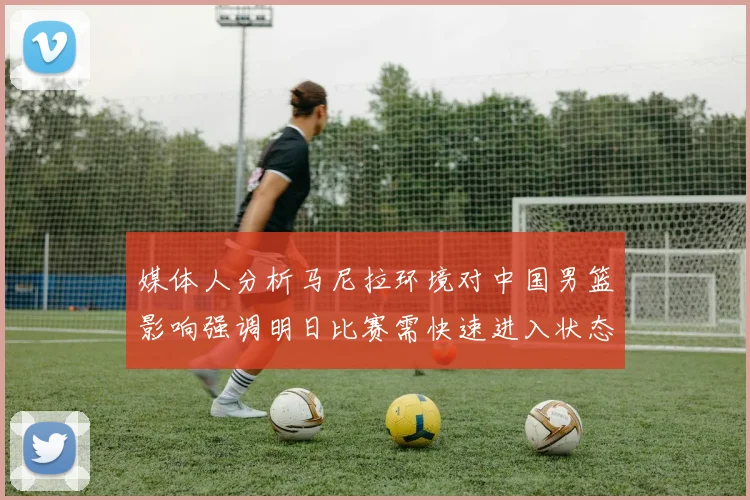 媒体人分析马尼拉环境对中国男篮影响强调明日比赛需快速进入状态