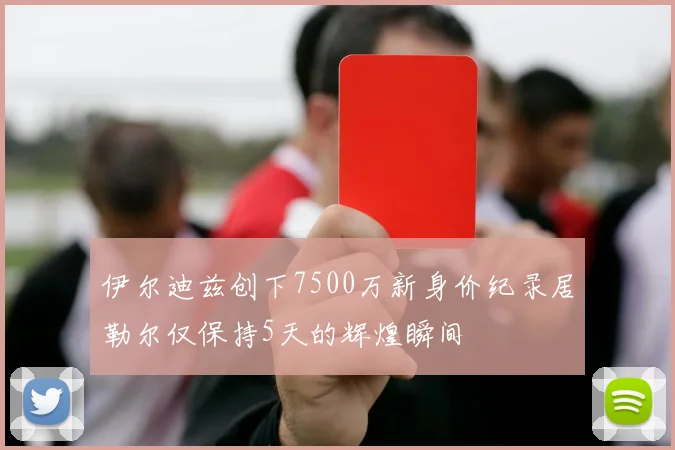 伊尔迪兹创下7500万新身价纪录居勒尔仅保持5天的辉煌瞬间