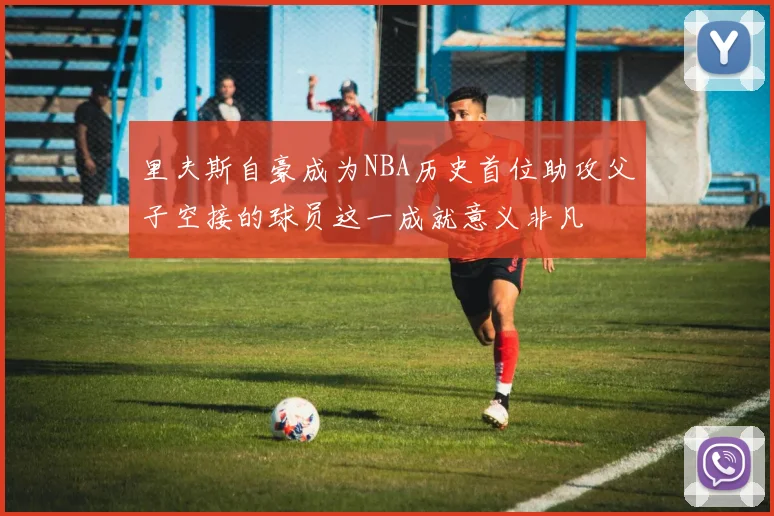 里夫斯自豪成为NBA历史首位助攻父子空接的球员这一成就意义非凡