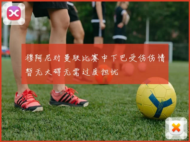 穆阿尼对曼联比赛中下巴受伤伤情暂无大碍无需过度担忧