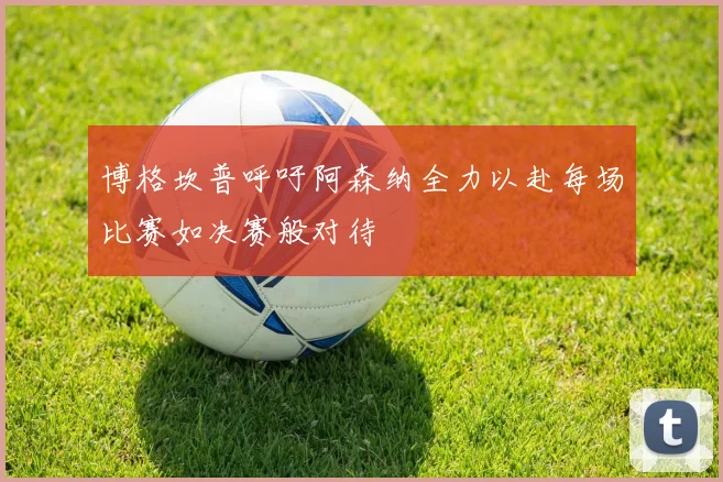 博格坎普呼吁阿森纳全力以赴每场比赛如决赛般对待