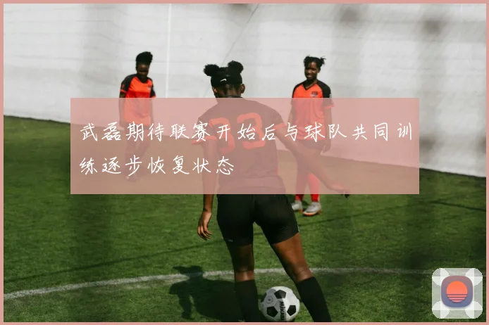 武磊期待联赛开始后与球队共同训练逐步恢复状态