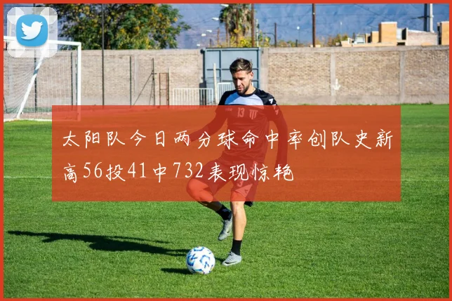 太阳队今日两分球命中率创队史新高56投41中732表现惊艳