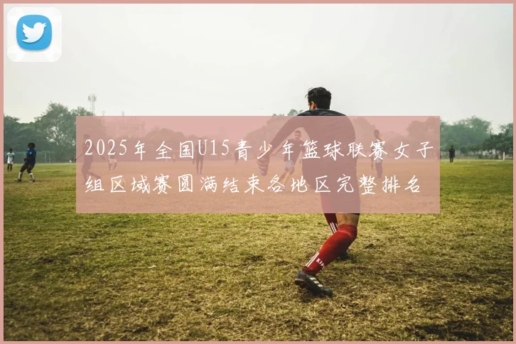 2025年全国U15青少年篮球联赛女子组区域赛圆满结束各地区完整排名揭晓