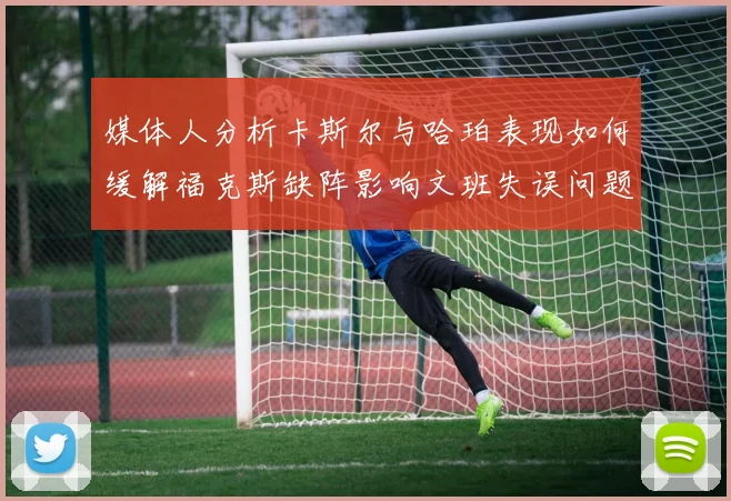 媒体人分析卡斯尔与哈珀表现如何缓解福克斯缺阵影响文班失误问题亟待解决