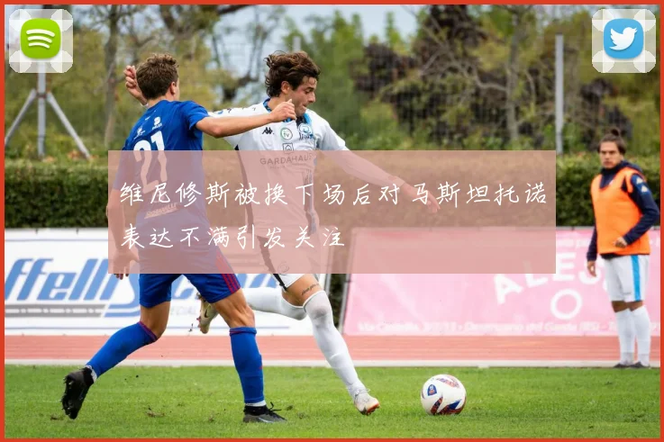 维尼修斯被换下场后对马斯坦托诺表达不满引发关注