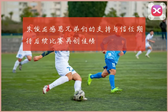 朱俊龙感恩兄弟们的支持与信任期待后续比赛再创佳绩