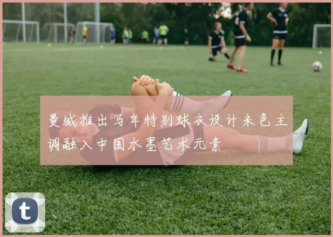 曼城推出马年特别球衣设计米色主调融入中国水墨艺术元素