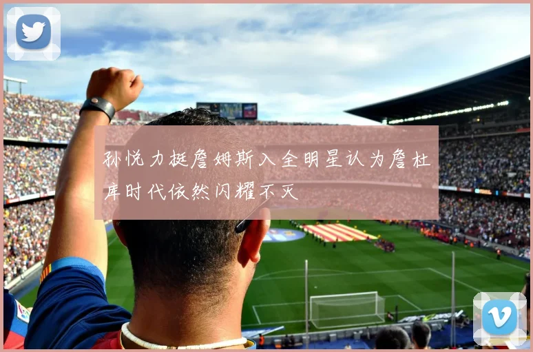 孙悦力挺詹姆斯入全明星认为詹杜库时代依然闪耀不灭