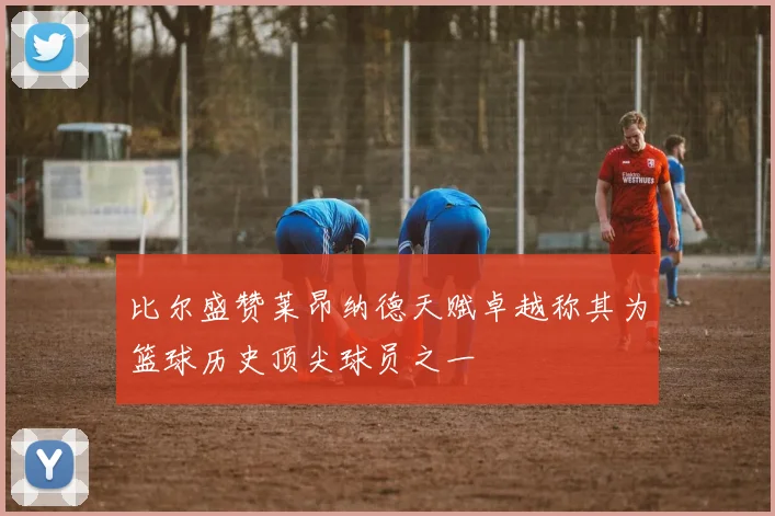 比尔盛赞莱昂纳德天赋卓越称其为篮球历史顶尖球员之一