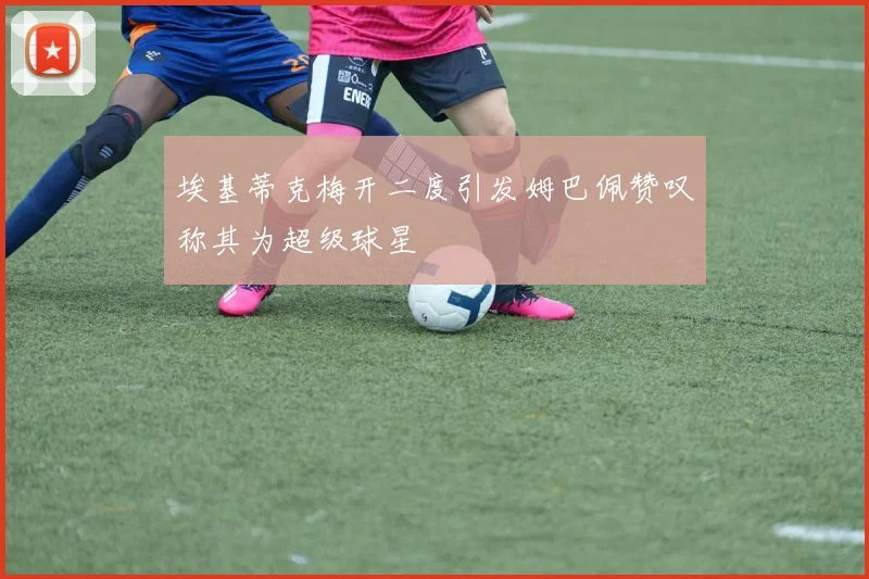 埃基蒂克梅开二度引发姆巴佩赞叹称其为超级球星