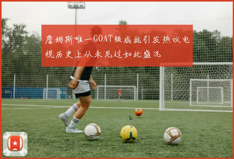 詹姆斯唯一GOAT级成就引发热议电视历史上从未见过如此盛况
