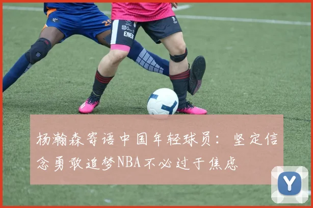 杨瀚森寄语中国年轻球员：坚定信念勇敢追梦NBA不必过于焦虑