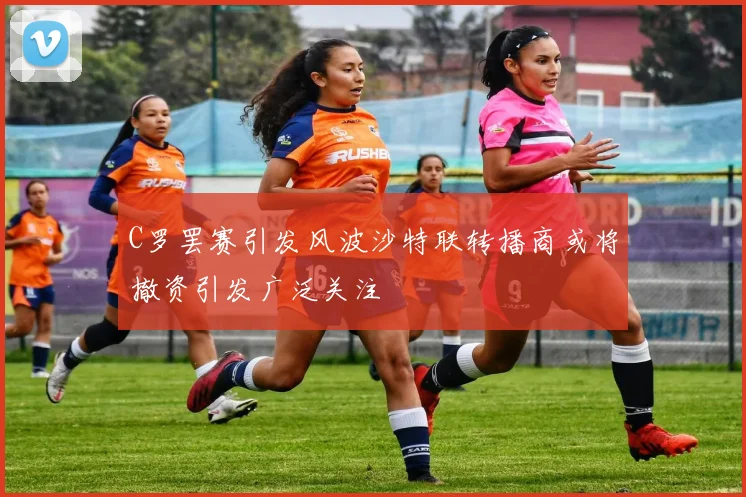 C罗罢赛引发风波沙特联转播商或将撤资引发广泛关注