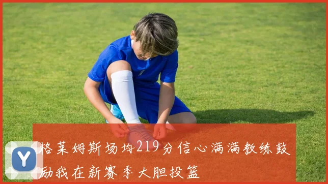 格莱姆斯场均219分信心满满教练鼓励我在新赛季大胆投篮
