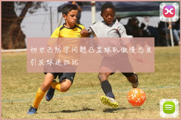 切尔西防守问题凸显球队傲慢态度引发球迷担忧