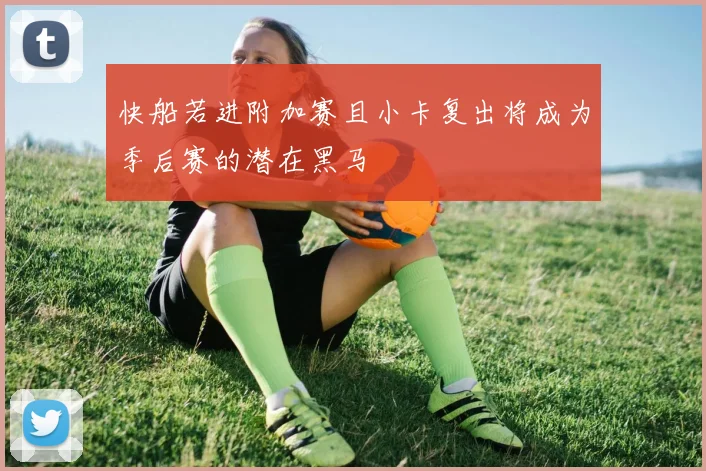 快船若进附加赛且小卡复出将成为季后赛的潜在黑马