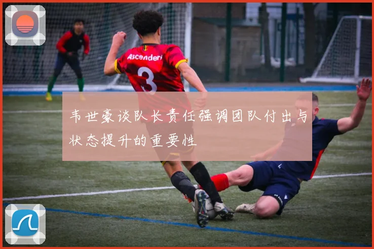 韦世豪谈队长责任强调团队付出与状态提升的重要性