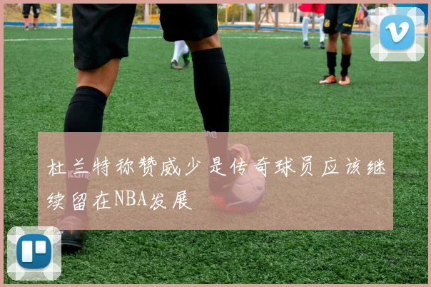 杜兰特称赞威少是传奇球员应该继续留在NBA发展