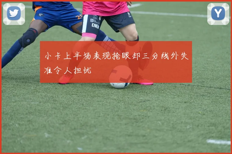 小卡上半场表现抢眼却三分线外失准令人担忧