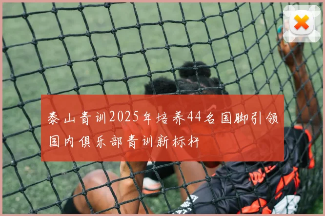泰山青训2025年培养44名国脚引领国内俱乐部青训新标杆