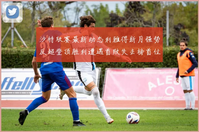 沙特联赛最新动态利雅得新月强势反超登顶胜利遭遇首败失去榜首位置
