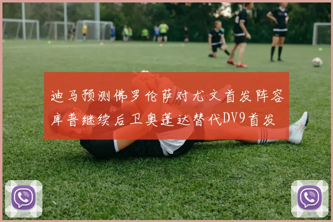 迪马预测佛罗伦萨对尤文首发阵容库普继续后卫奥蓬达替代DV9首发