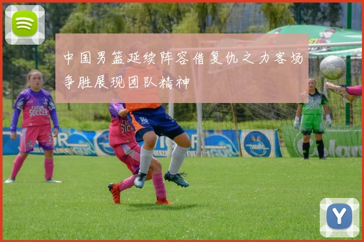 中国男篮延续阵容借复仇之力客场争胜展现团队精神