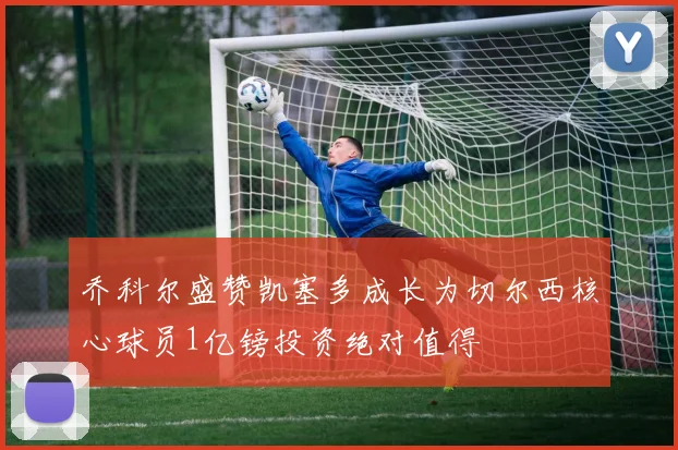 乔科尔盛赞凯塞多成长为切尔西核心球员1亿镑投资绝对值得