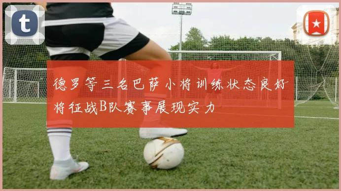 德罗等三名巴萨小将训练状态良好将征战B队赛事展现实力