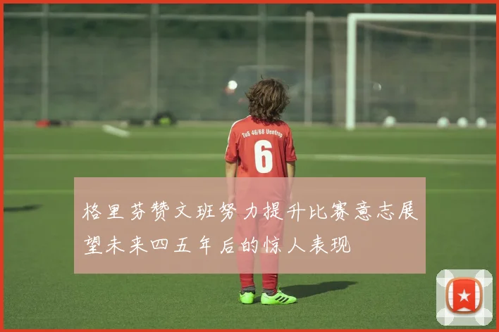 格里芬赞文班努力提升比赛意志展望未来四五年后的惊人表现