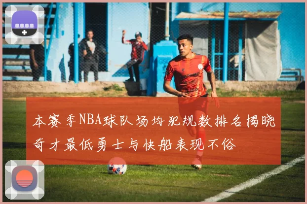 本赛季NBA球队场均犯规数排名揭晓奇才最低勇士与快船表现不俗