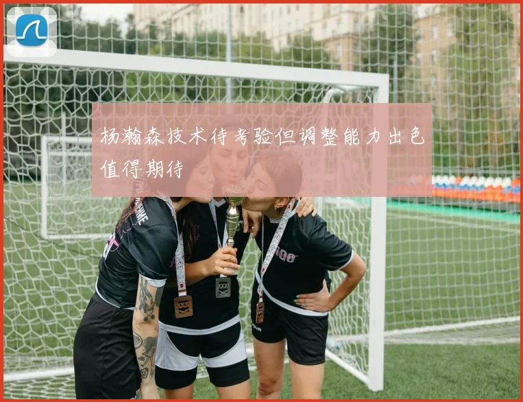 杨瀚森技术待考验但调整能力出色值得期待
