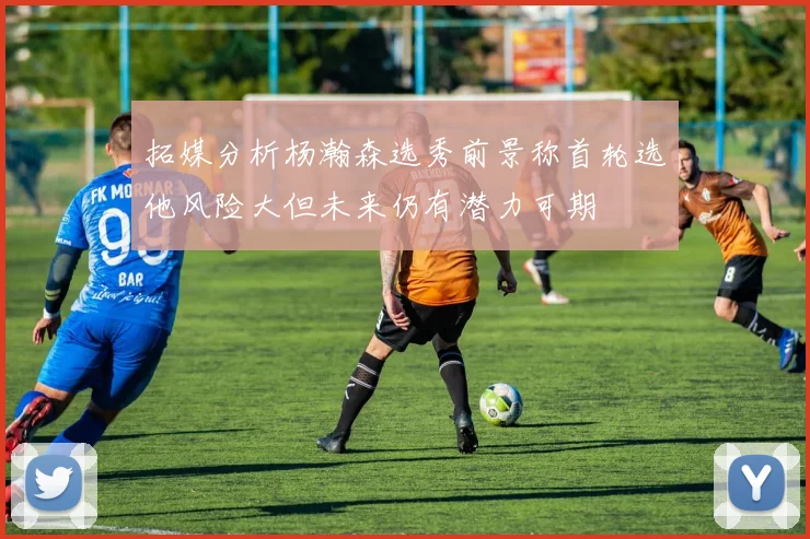 拓媒分析杨瀚森选秀前景称首轮选他风险大但未来仍有潜力可期